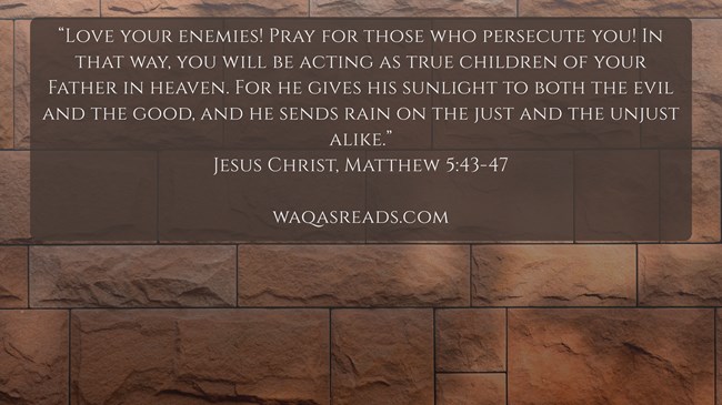 “Love your enemies! Pray for those who persecute you! In that way, you will be acting as true children of your Father in heaven. For he gives his sunlight to both the evil and the good, and he sends rain on the just and the unjust alike.” Jesus Christ, Matthew 5:43-47
